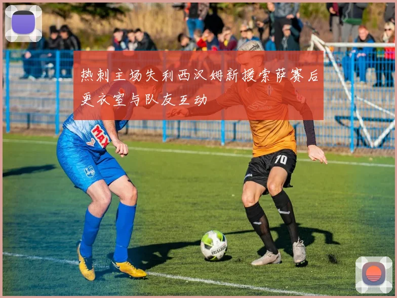 热刺主场失利西汉姆新援索萨赛后更衣室与队友互动