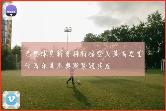 巴黎球员薪资排行榜登贝莱高居首位马尔基尼奥斯紧随其后