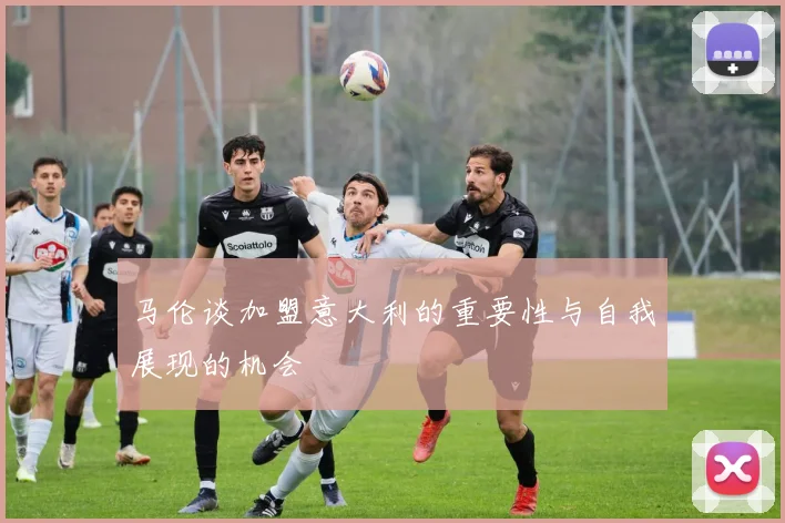 马伦谈加盟意大利的重要性与自我展现的机会