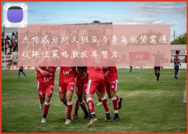 杰伦威分析文班亚马身高优势需通过跑位策略激发其潜力