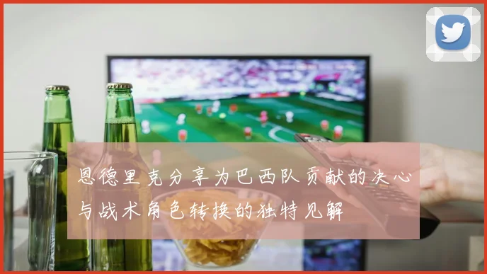 恩德里克分享为巴西队贡献的决心与战术角色转换的独特见解