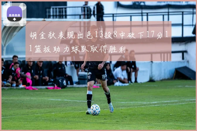 胡金秋表现出色13投8中砍下17分11篮板助力球队取得胜利
