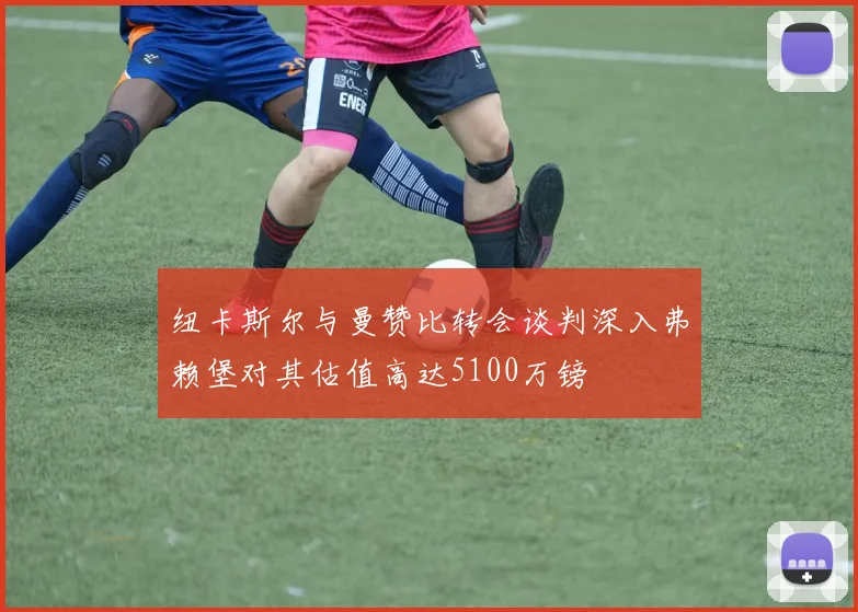 纽卡斯尔与曼赞比转会谈判深入弗赖堡对其估值高达5100万镑