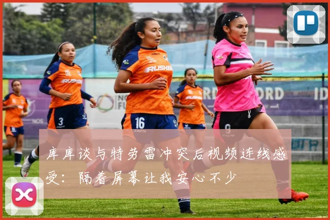 库库谈与特劳雷冲突后视频连线感受：隔着屏幕让我安心不少