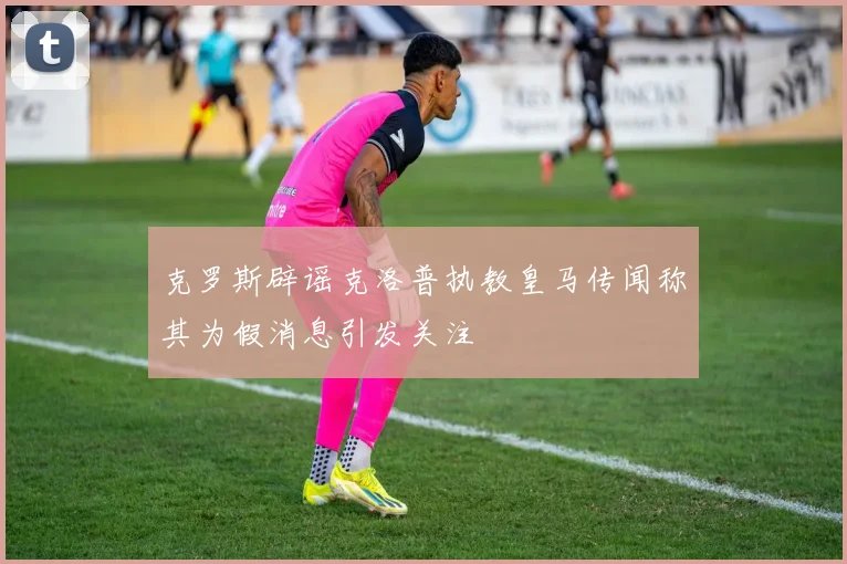 克罗斯辟谣克洛普执教皇马传闻称其为假消息引发关注