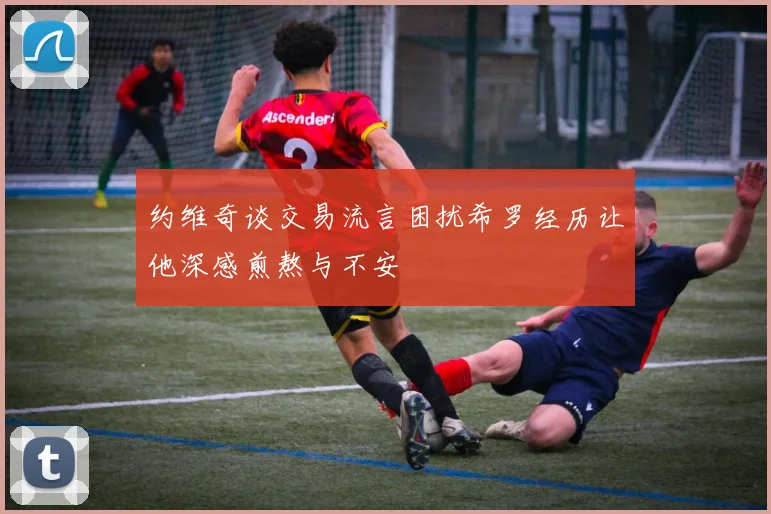 约维奇谈交易流言困扰希罗经历让他深感煎熬与不安