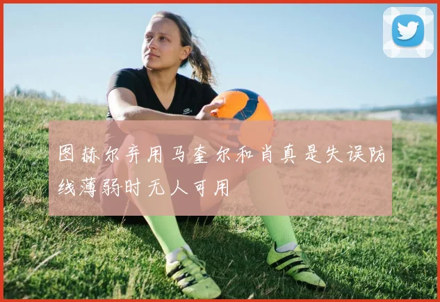 图赫尔弃用马奎尔和肖真是失误防线薄弱时无人可用