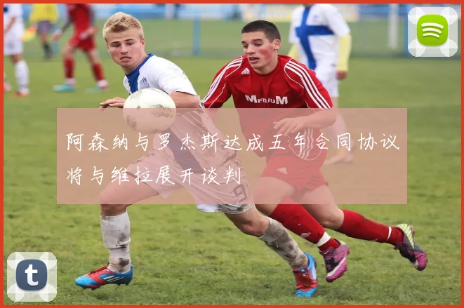 阿森纳与罗杰斯达成五年合同协议将与维拉展开谈判
