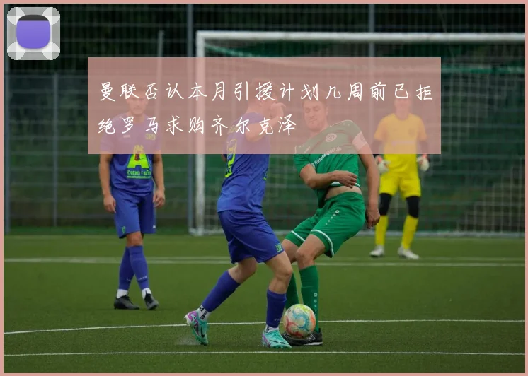 曼联否认本月引援计划几周前已拒绝罗马求购齐尔克泽