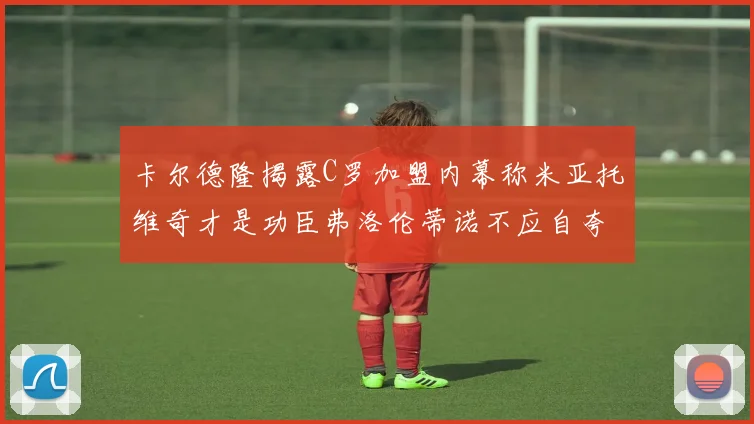 卡尔德隆揭露C罗加盟内幕称米亚托维奇才是功臣弗洛伦蒂诺不应自夸