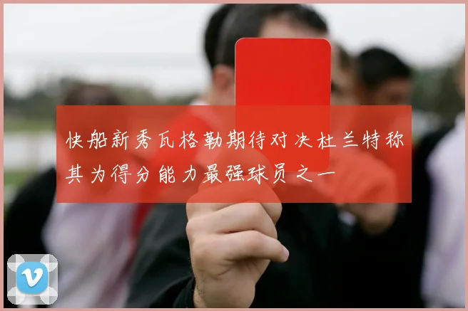 快船新秀瓦格勒期待对决杜兰特称其为得分能力最强球员之一