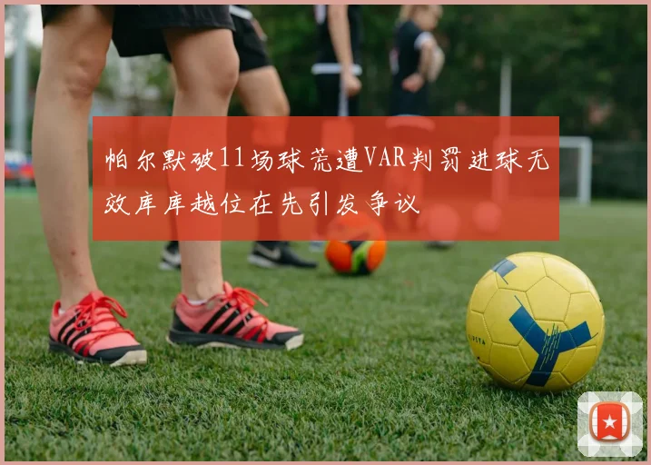 帕尔默破11场球荒遭VAR判罚进球无效库库越位在先引发争议