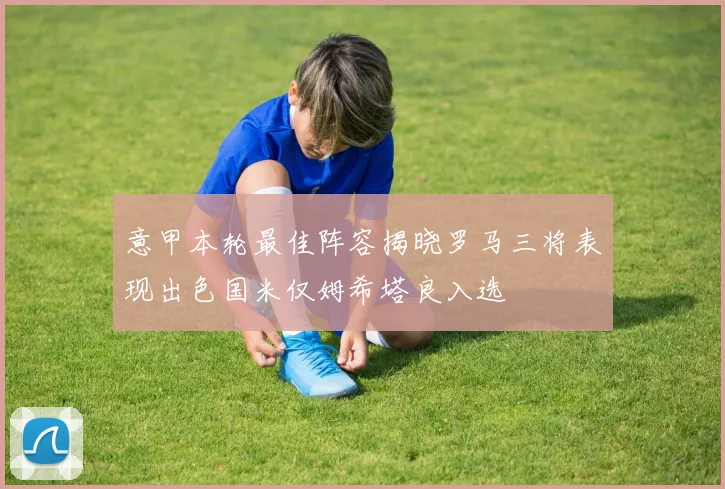 意甲本轮最佳阵容揭晓罗马三将表现出色国米仅姆希塔良入选