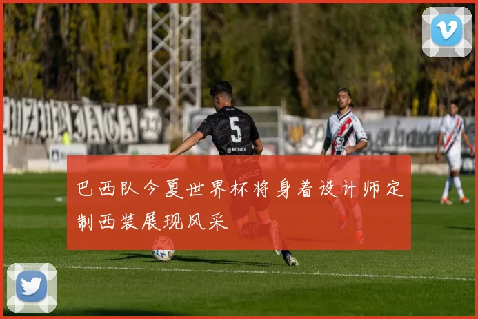 巴西队今夏世界杯将身着设计师定制西装展现风采
