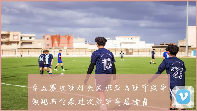 季后赛攻防对决文班亚马防守效率领跑布伦森进攻效率高居榜首