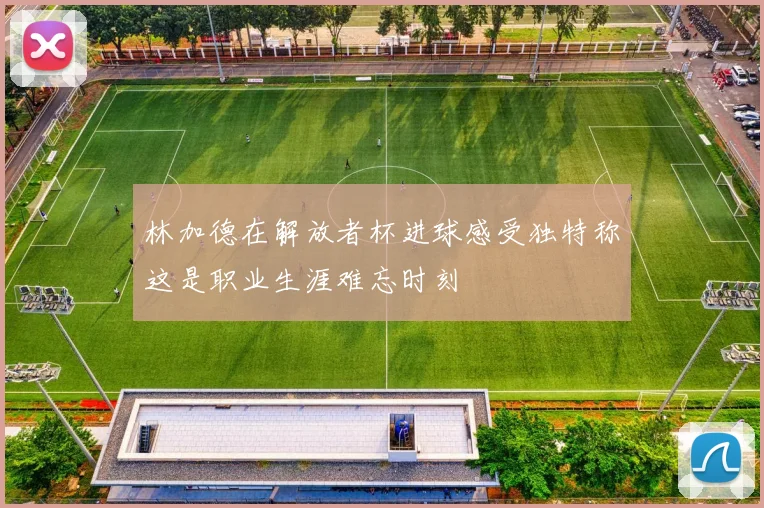 林加德在解放者杯进球感受独特称这是职业生涯难忘时刻
