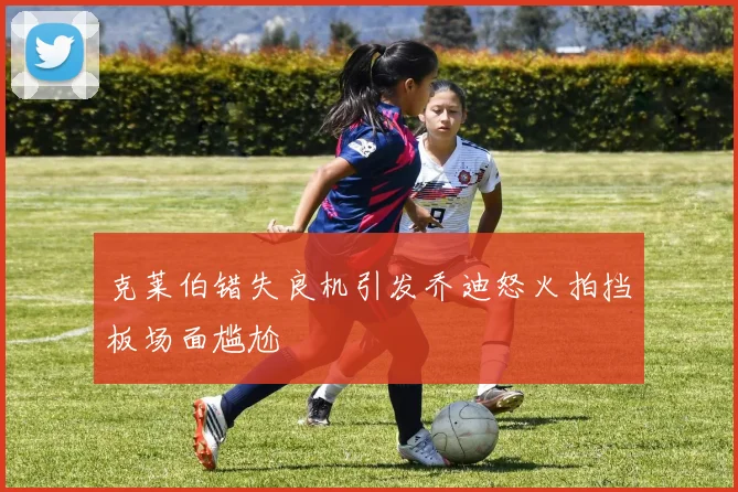 克莱伯错失良机引发乔迪怒火拍挡板场面尴尬