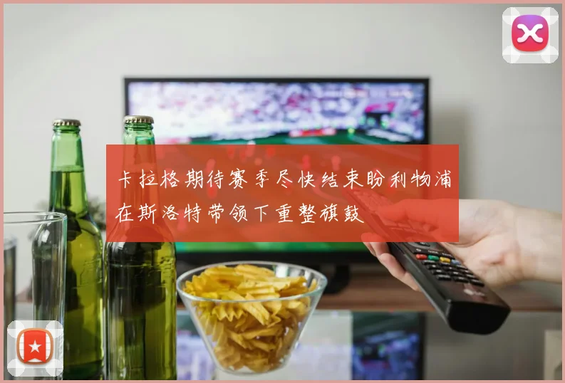 卡拉格期待赛季尽快结束盼利物浦在斯洛特带领下重整旗鼓